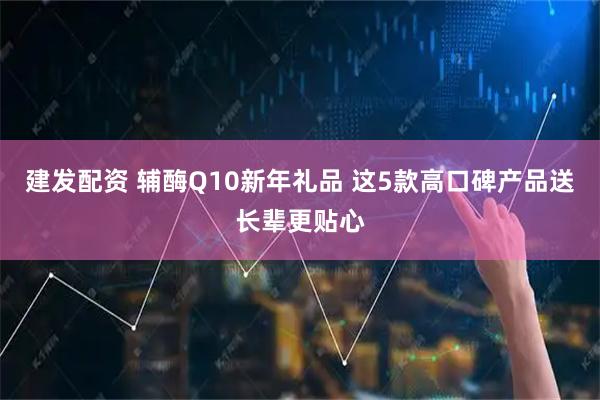 建发配资 辅酶Q10新年礼品 这5款高口碑产品送长辈更贴心