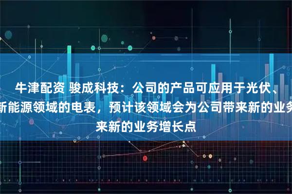 牛津配资 骏成科技：公司的产品可应用于光伏、风电能新能源领域的电表，预计该领域会为公司带来新的业务增长点