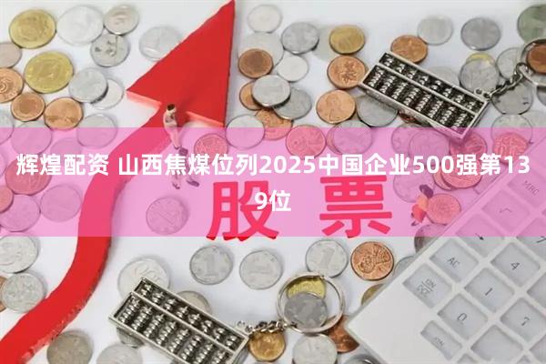辉煌配资 山西焦煤位列2025中国企业500强第139位