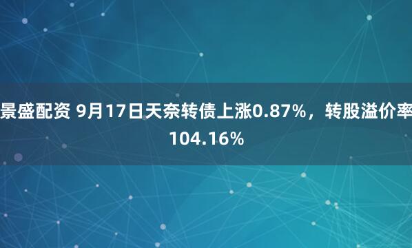 景盛配资 9月17日天奈转债上涨0.87%，转股溢价率104.16%