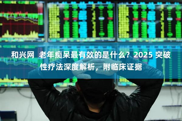 和兴网  老年痴呆最有效的是什么？2025 突破性疗法深度解析，附临床证据