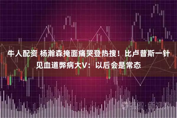牛人配资 杨瀚森掩面痛哭登热搜！比卢普斯一针见血道弊病大V：以后会是常态