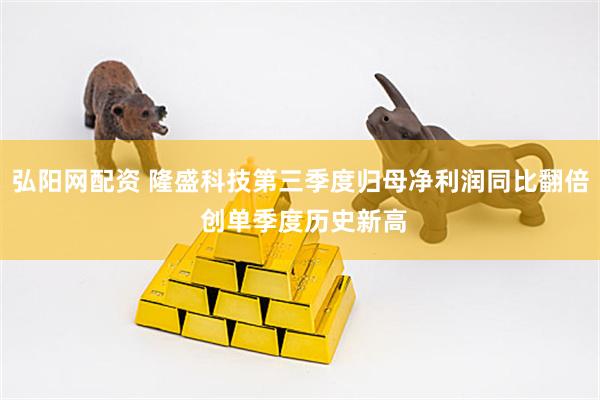 弘阳网配资 隆盛科技第三季度归母净利润同比翻倍 创单季度历史新高