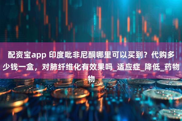 配资宝app 印度吡非尼酮哪里可以买到？代购多少钱一盒，对肺纤维化有效果吗_适应症_降低_药物