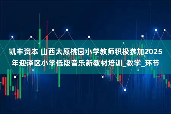 凯丰资本 山西太原桃园小学教师积极参加2025年迎泽区小学低段音乐新教材培训_教学_环节