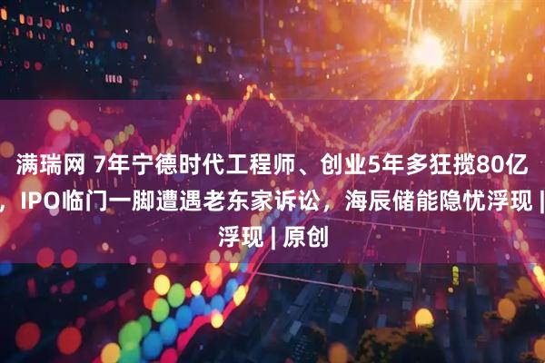满瑞网 7年宁德时代工程师、创业5年多狂揽80亿融资，IPO临门一脚遭遇老东家诉讼，海辰储能隐忧浮现 | 原创