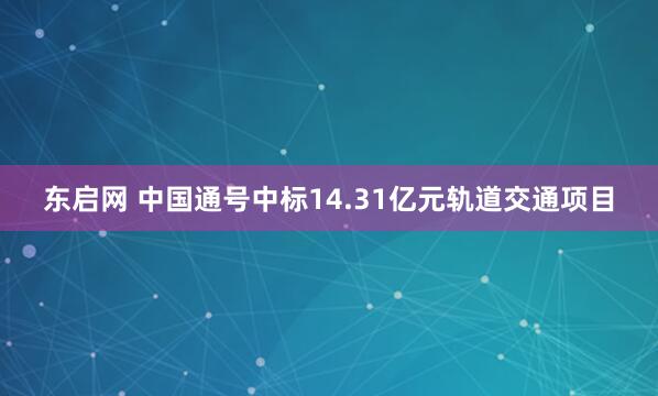 东启网 中国通号中标14.31亿元轨道交通项目