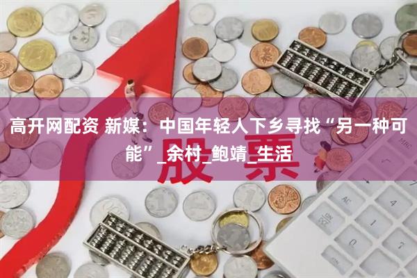 高开网配资 新媒：中国年轻人下乡寻找“另一种可能”_余村_鲍靖_生活