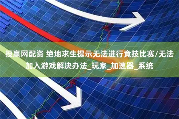 投赢网配资 绝地求生提示无法进行竟技比赛/无法加入游戏解决办法_玩家_加速器_系统