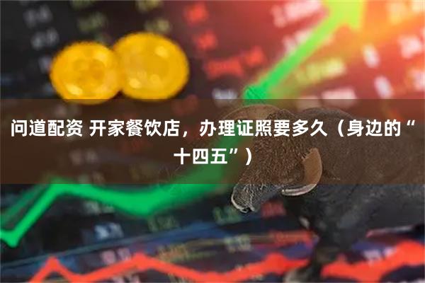 问道配资 开家餐饮店，办理证照要多久（身边的“十四五”）