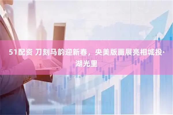 51配资 刀刻马韵迎新春，央美版画展亮相城投·湖光里