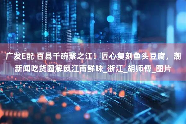 广发E配 百县千碗聚之江！匠心复刻鱼头豆腐，潮新闻吃货圈解锁江南鲜味_浙江_胡师傅_图片