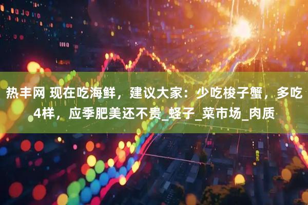 热丰网 现在吃海鲜，建议大家：少吃梭子蟹，多吃4样，应季肥美还不贵_蛏子_菜市场_肉质