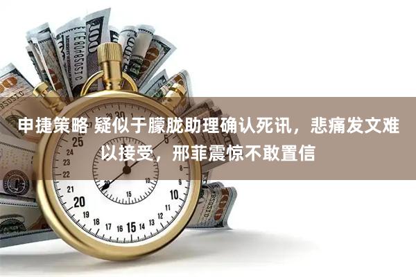 申捷策略 疑似于朦胧助理确认死讯，悲痛发文难以接受，邢菲震惊不敢置信
