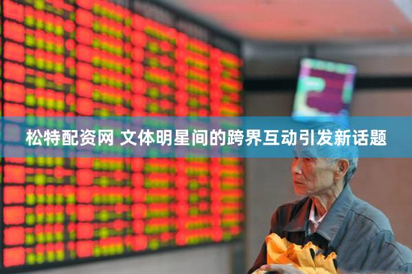 松特配资网 文体明星间的跨界互动引发新话题