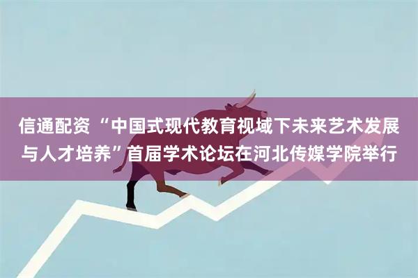 信通配资 “中国式现代教育视域下未来艺术发展与人才培养”首届学术论坛在河北传媒学院举行